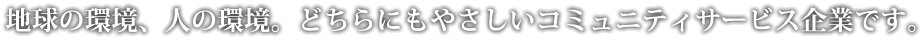 地球の環境、人の環境。どちらにもやさしいコミュニティサービス企業です。
